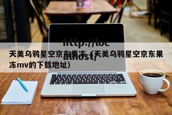 天美乌鸦星空京东果冻(天美乌鸦星空京东果冻mv的下载地址)